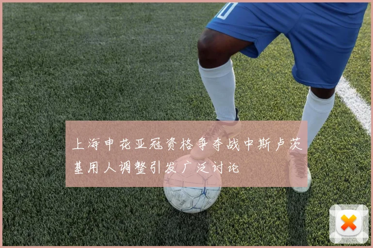 上海申花亚冠资格争夺战中斯卢茨基用人调整引发广泛讨论