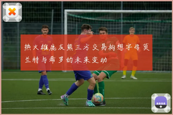 热火雄鹿灰熊三方交易构想字母莫兰特与希罗的未来变动