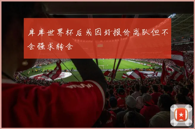 库库世界杯后或因好报价离队但不会强求转会