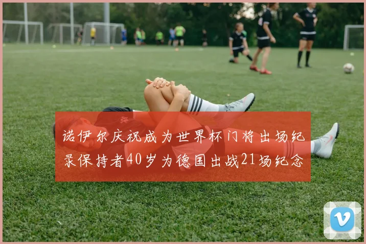 诺伊尔庆祝成为世界杯门将出场纪录保持者40岁为德国出战21场纪念照曝光