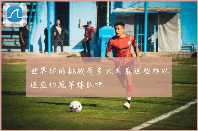 世界杯的挑战有多大看看这些难以适应的冠军球队吧