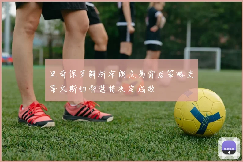 里奇保罗解析布朗交易背后策略史蒂文斯的智慧将决定成败