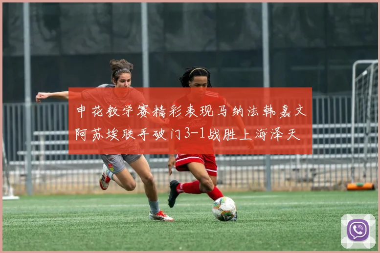 申花教学赛精彩表现马纳法韩嘉文阿苏埃联手破门3-1战胜上海泽天