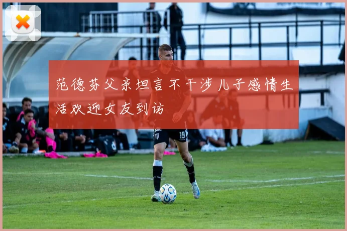 范德芬父亲坦言不干涉儿子感情生活欢迎女友到访