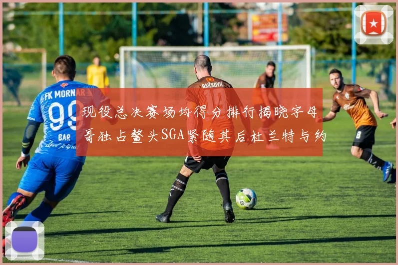 现役总决赛场均得分排行揭晓字母哥独占鳌头SGA紧随其后杜兰特与约基奇争夺第三
