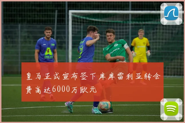 皇马正式宣布签下库库雷利亚转会费高达6000万欧元