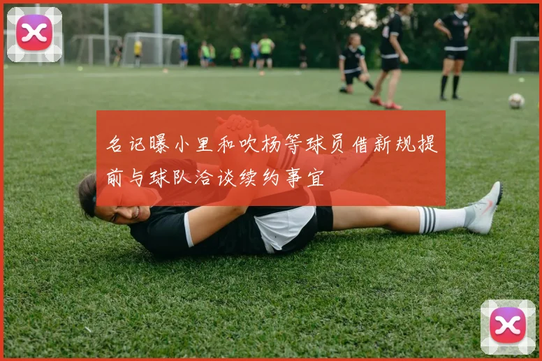名记曝小里和吹杨等球员借新规提前与球队洽谈续约事宜