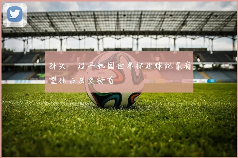孙兴慜追平韩国世界杯进球纪录有望独占历史榜首