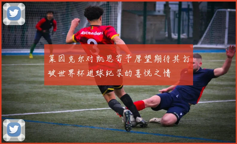 莱因克尔对凯恩寄予厚望期待其打破世界杯进球纪录的喜悦之情